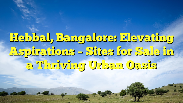 Hebbal, Bangalore: Elevating Aspirations – Sites for Sale in a Thriving Urban Oasis