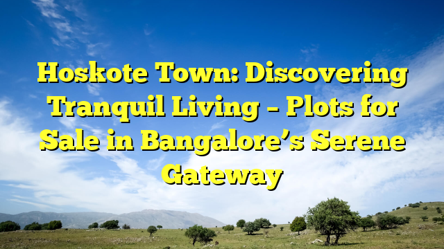 Hoskote Town: Discovering Tranquil Living – Plots for Sale in Bangalore’s Serene Gateway