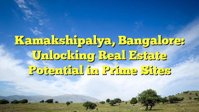 Kamakshipalya, Bangalore: Unlocking Real Estate Potential in Prime Sites